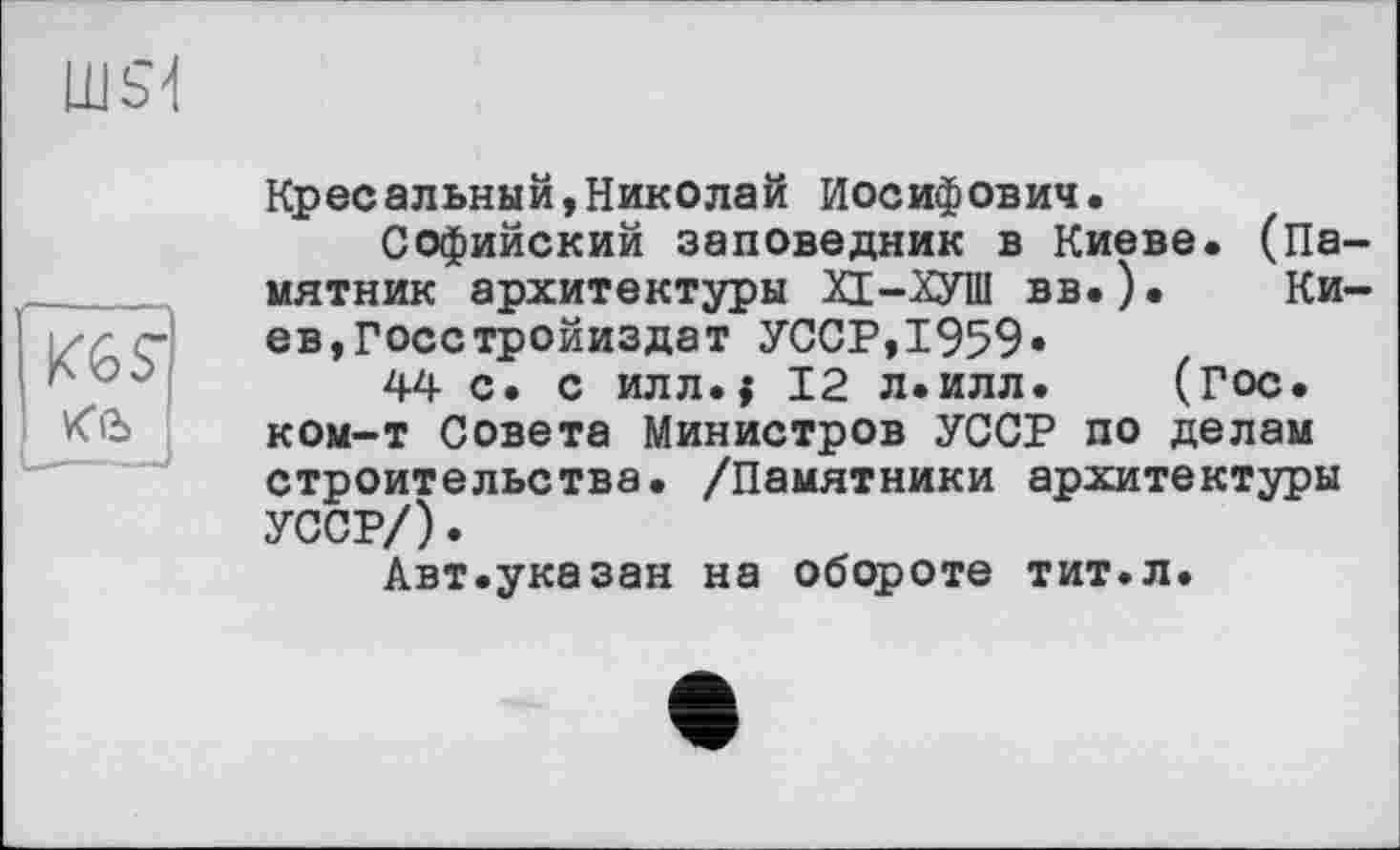 ﻿
Кресельный,Николай Иосифович.
Софийский заповедник в Киеве. (Па мятник архитектуры ХЕ-ХУШ вв.). Ки ев,Госстройиздат УССР,1959»
44 с. с илл.$ 12 л.илл. (гос. ком-т Совета Министров УССР по делам строительства. /Памятники архитектуры УССР/).
Авт.указан на обороте тит.л.